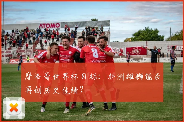摩洛哥世界杯目标：非洲雄狮能否再创历史佳绩？