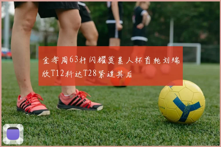 金孝周63杆闪耀奠基人杯首轮刘瑞欣T12科达T28紧追其后