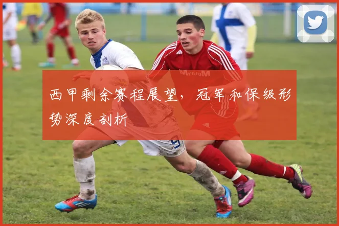西甲剩余赛程展望，冠军和保级形势深度剖析