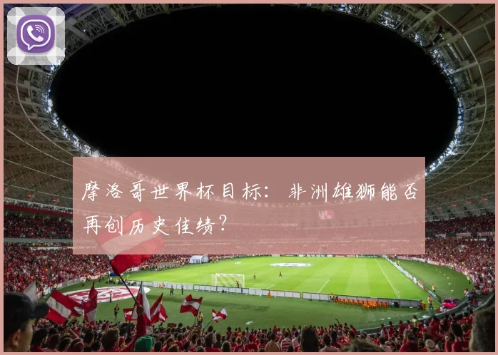 摩洛哥世界杯目标：非洲雄狮能否再创历史佳绩？