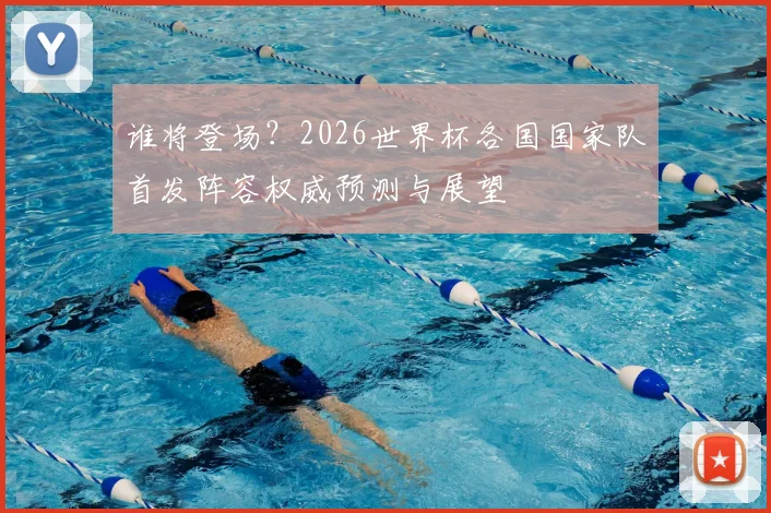 谁将登场?2026世界杯各国国家队首发阵容权威预测与展望